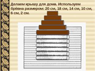 Делаем крышу для дома. Используем брёвна размером: 20 см, 18 см, 14 см, 10 см